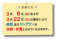 お知らせ
3月８日（日）および　
3月22日（日）は都合により
病院及びドッグランは
休診・休園とさせていただきます。