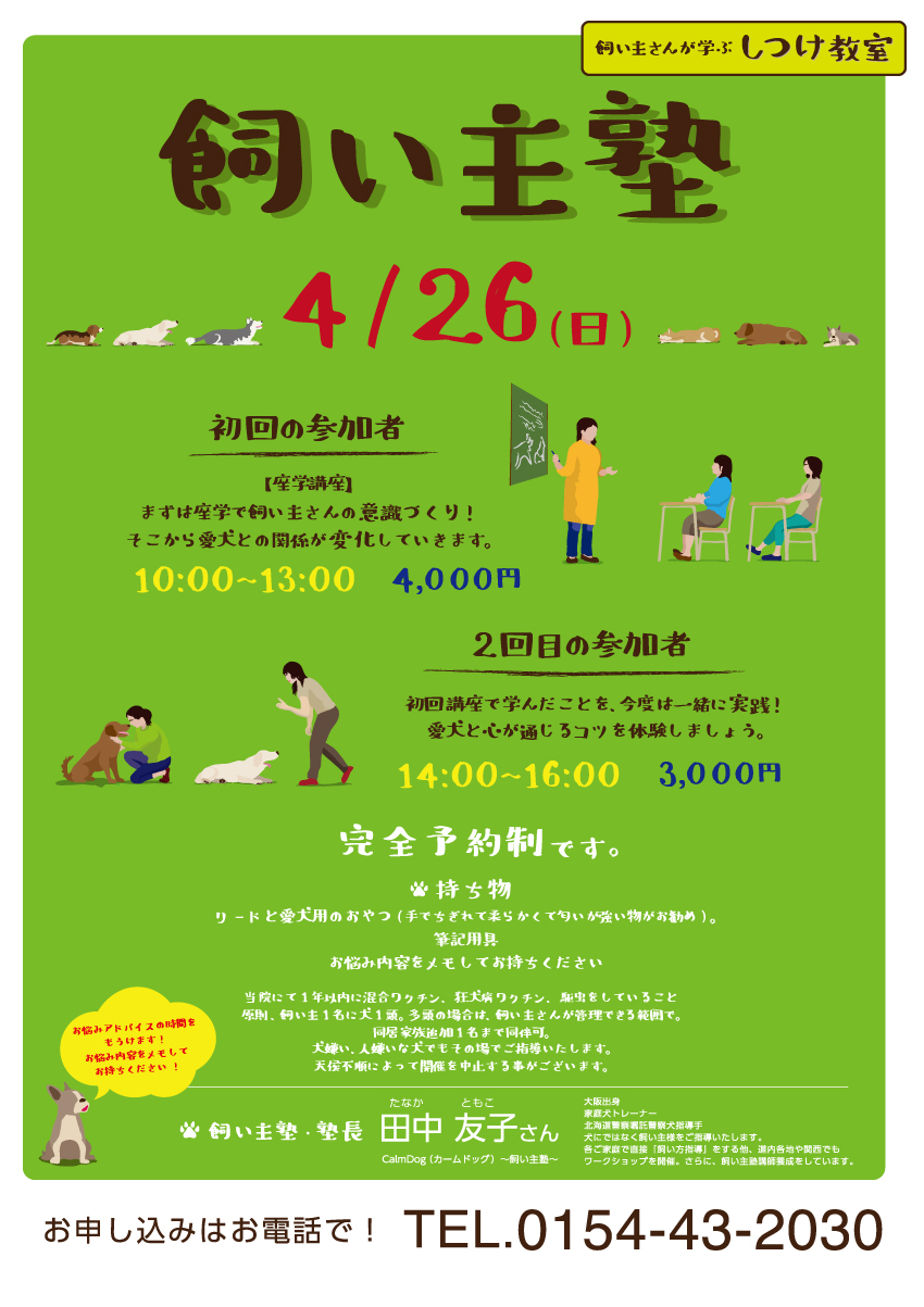 
飼い主さんが学ぶ
しつけ教室

飼い主塾

4/26(日)

初回の参加者
【座学講座】
まずは座学で飼い主さんの意識づくり！
そこから愛犬との関係が変化していきます。
10:00~13:00
4,000円

2回目の参加者
初回口座で学んだことを、今度は一緒に実践！
愛犬と心が通じるコツを体験しましょう。
14:00~16:00
3,000円

完全予約制

持ち物
リードと愛犬用のおやつ(手でちぎれて柔らかくて匂いが強い物がお勧め)。
筆記用具
お悩み内容をメモしてお持ちください持ち物

当院にて1年以内に混合ワクチン、狂犬病ワクチン、駆虫をしていること
原則、飼い主1名に犬1頭。多頭の場合は、飼い主さんが管理できる範囲で。
同居家族追加1名まで同伴可。
犬嫌い、人嫌いな犬でもその場でご指導いたします。
天候不順によって開催を中止する事がございます。

お悩みアドバイスの時間をもうけます!
お悩み内容をメモしてお持ちください!

飼い主塾・塾長
田中 友子　たなかともこ　さん
CalmDog（カームドッグ）～飼い主塾～

大阪出身　
家庭犬トレーナー
北海道警察嘱託警察犬指導手
犬にではなく飼い主様をご指導いたします。
各ご家庭で直接「飼い方指導」をする他、道内各地や関西でもワークショップを開催。
さらに、飼い主塾講師養成をしています。

みどりがおか動物病院
Midorigaoka Animal Hospital

http://www.midorigaoka-ah.net/

お申し込みはお電話で！　TEL.0154-43-2030
